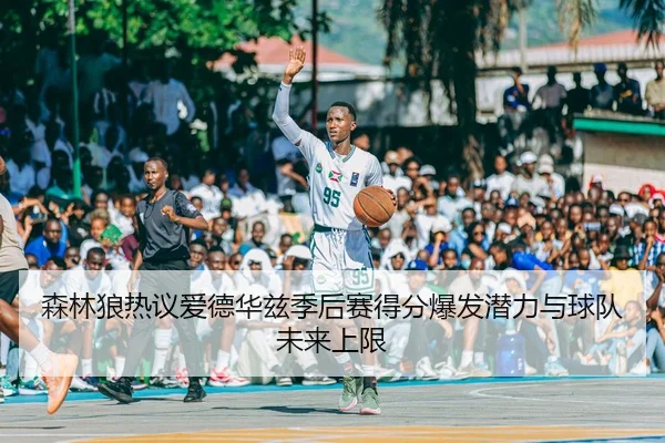森林狼热议爱德华兹季后赛得分爆发潜力与球队未来上限