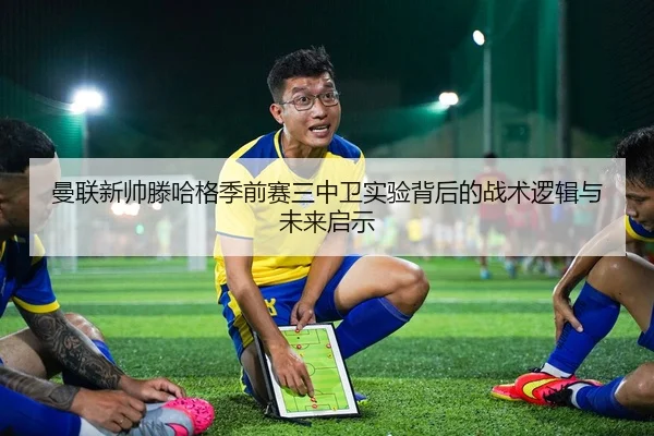 曼联新帅滕哈格季前赛三中卫实验背后的战术逻辑与未来启示