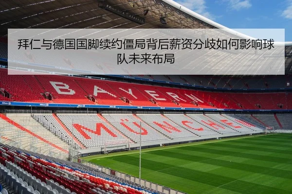 拜仁与德国国脚续约僵局背后薪资分歧如何影响球队未来布局